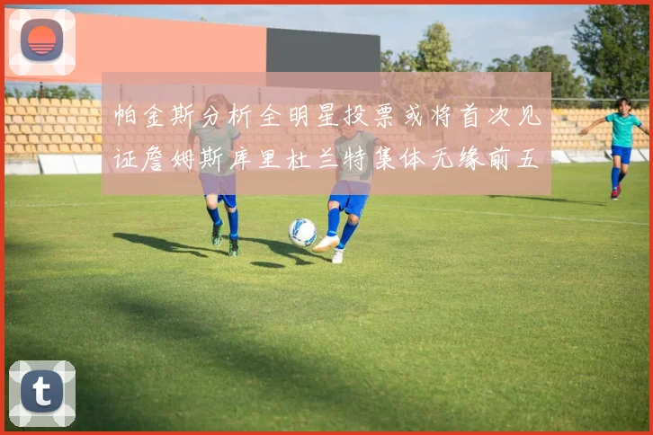 帕金斯分析全明星投票或将首次见证詹姆斯库里杜兰特集体无缘前五