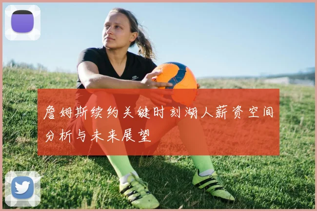 詹姆斯续约关键时刻湖人薪资空间分析与未来展望