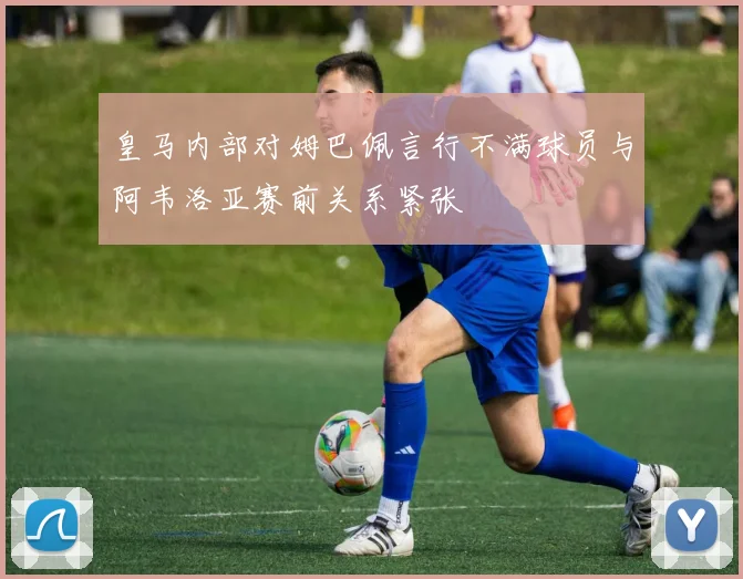 皇马内部对姆巴佩言行不满球员与阿韦洛亚赛前关系紧张