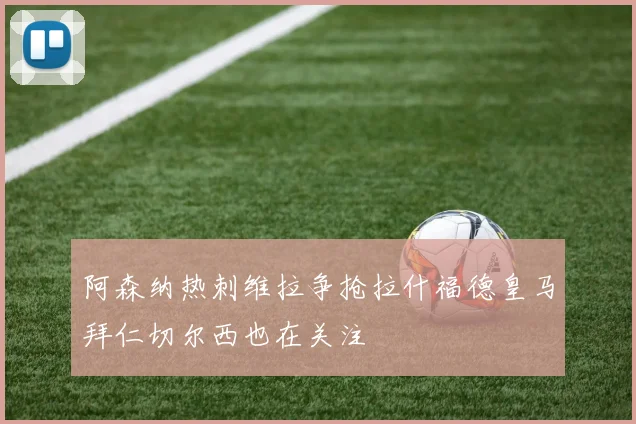 阿森纳热刺维拉争抢拉什福德皇马拜仁切尔西也在关注