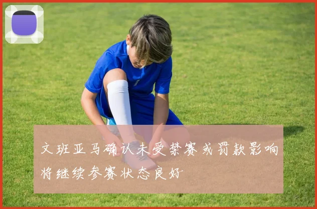 文班亚马确认未受禁赛或罚款影响将继续参赛状态良好