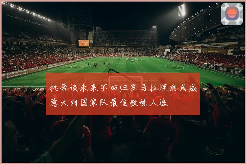 托蒂谈未来不回归罗马拉涅利或成意大利国家队最佳教练人选