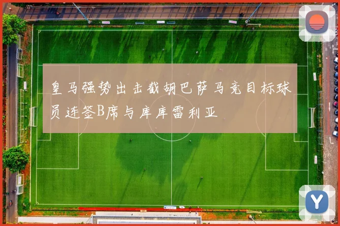 皇马强势出击截胡巴萨马竞目标球员连签B席与库库雷利亚