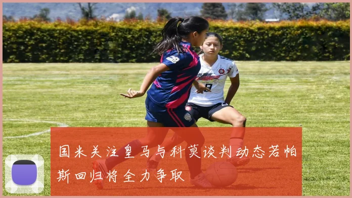 国米关注皇马与科莫谈判动态若帕斯回归将全力争取