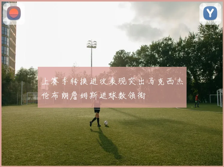 上赛季转换进攻表现突出马克西杰伦布朗詹姆斯进球数领衔