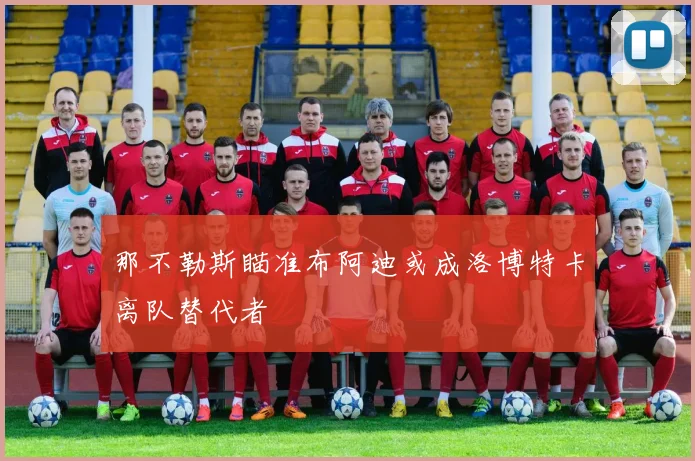 那不勒斯瞄准布阿迪或成洛博特卡离队替代者