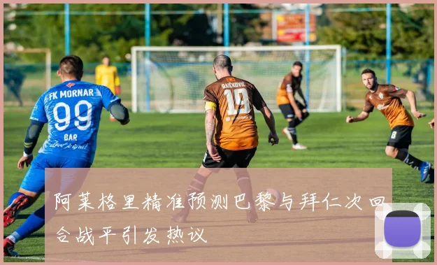 阿莱格里精准预测巴黎与拜仁次回合战平引发热议
