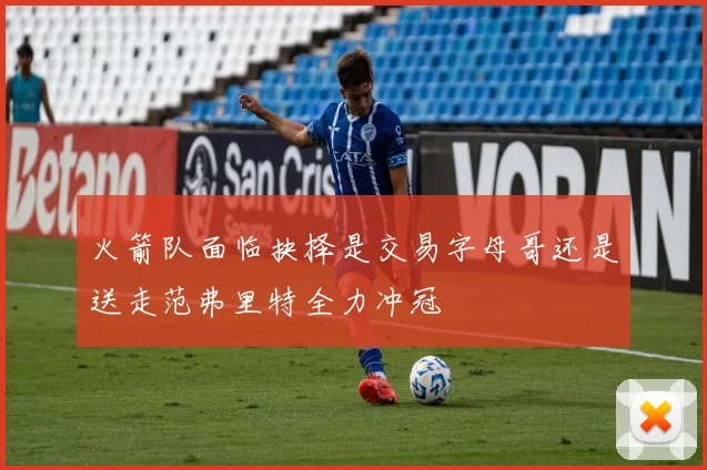 火箭队面临抉择是交易字母哥还是送走范弗里特全力冲冠