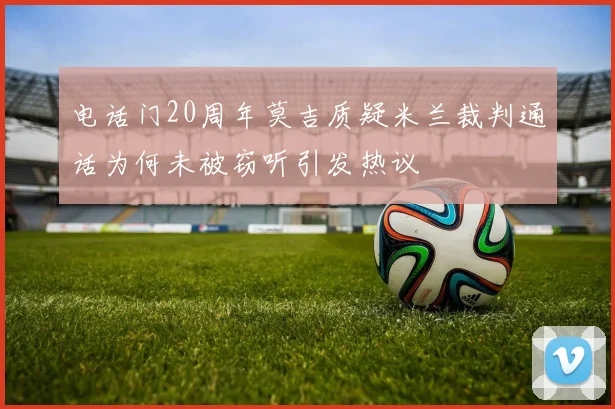 电话门20周年莫吉质疑米兰裁判通话为何未被窃听引发热议