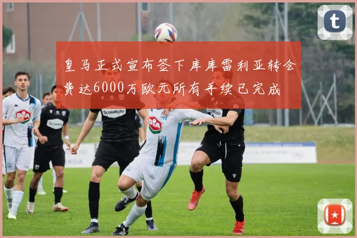 皇马正式宣布签下库库雷利亚转会费达6000万欧元所有手续已完成