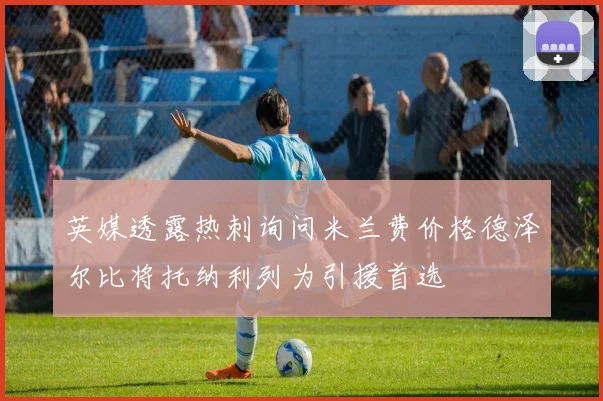 英媒透露热刺询问米兰费价格德泽尔比将托纳利列为引援首选