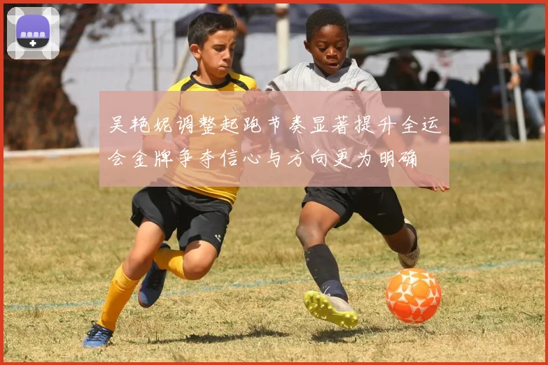 吴艳妮调整起跑节奏显著提升全运会金牌争夺信心与方向更为明确