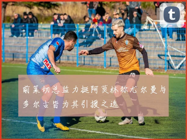 前莱切总监力挺阿莫林称尤尔曼与多尔古皆为其引援之选