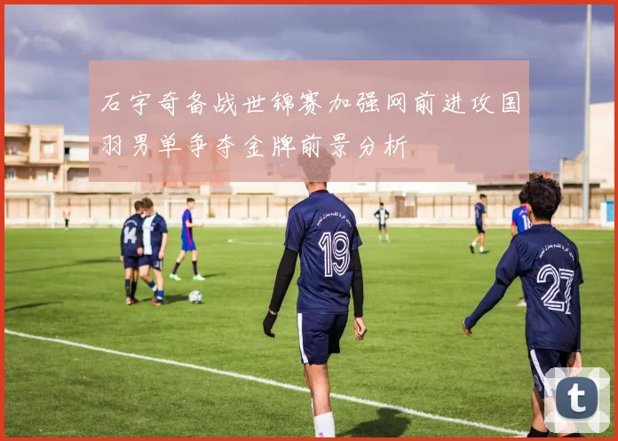 石宇奇备战世锦赛加强网前进攻国羽男单争夺金牌前景分析