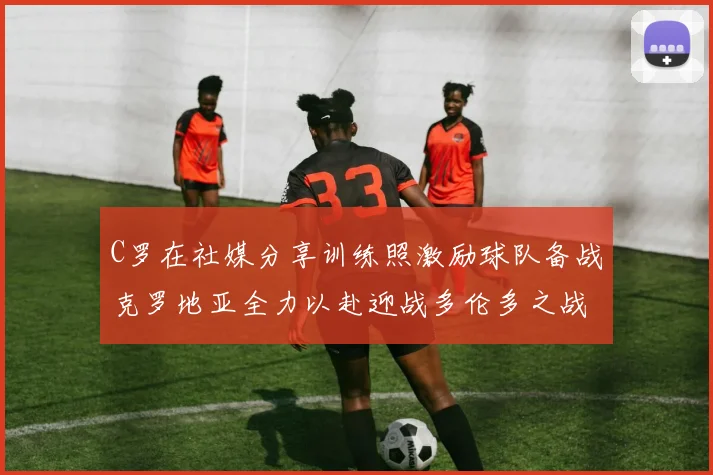 C罗在社媒分享训练照激励球队备战克罗地亚全力以赴迎战多伦多之战