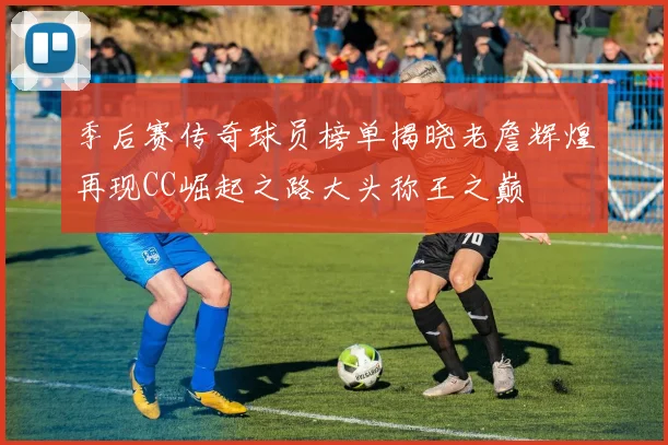 季后赛传奇球员榜单揭晓老詹辉煌再现CC崛起之路大头称王之巅