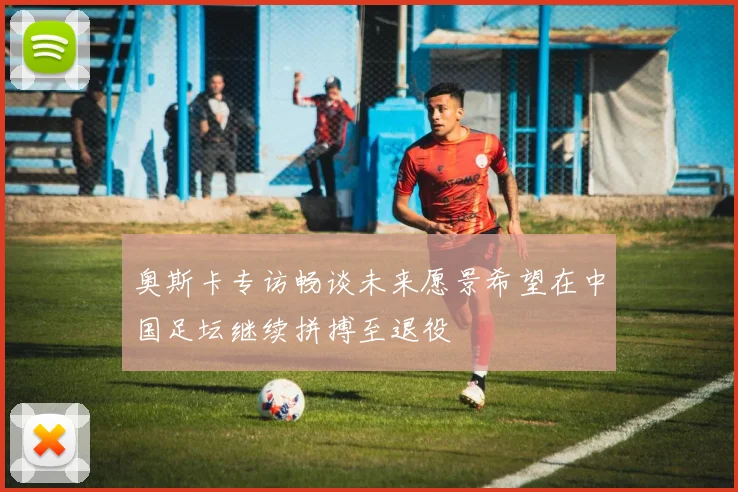 奥斯卡专访畅谈未来愿景希望在中国足坛继续拼搏至退役