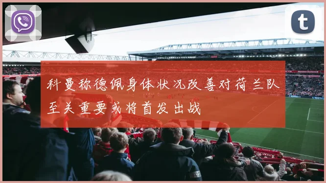 科曼称德佩身体状况改善对荷兰队至关重要或将首发出战