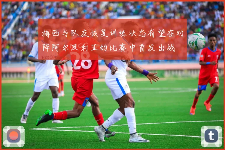 梅西与队友恢复训练状态有望在对阵阿尔及利亚的比赛中首发出战