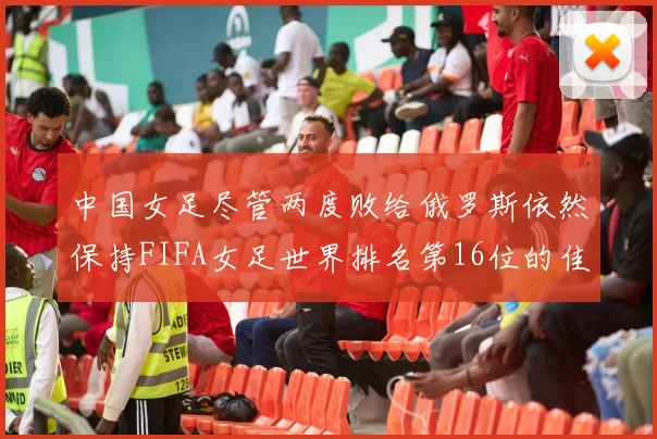 中国女足尽管两度败给俄罗斯依然保持FIFA女足世界排名第16位的佳绩