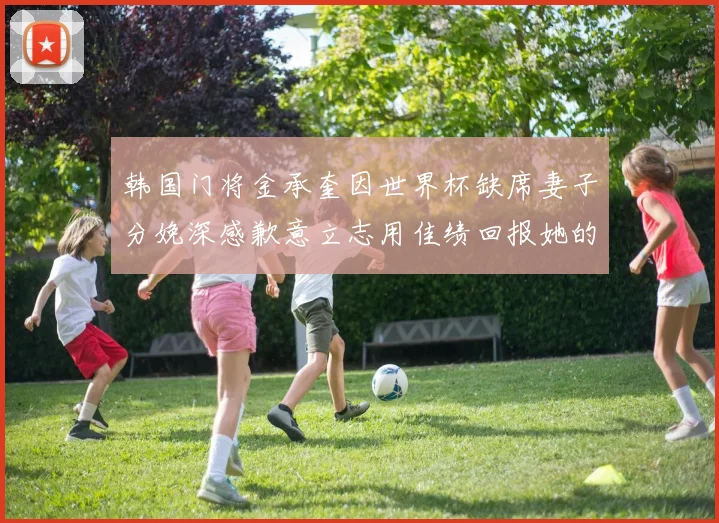 韩国门将金承奎因世界杯缺席妻子分娩深感歉意立志用佳绩回报她的支持