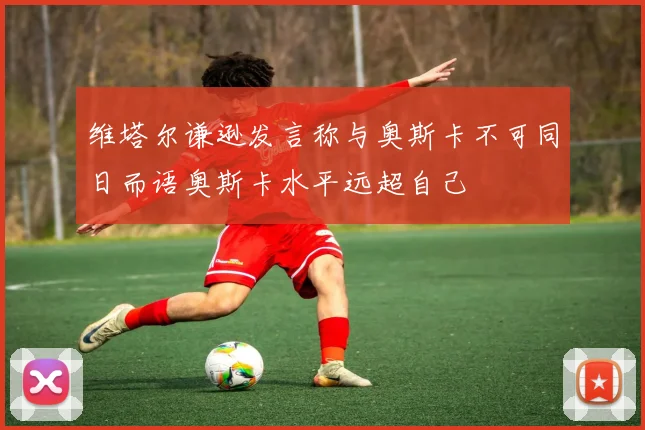 维塔尔谦逊发言称与奥斯卡不可同日而语奥斯卡水平远超自己