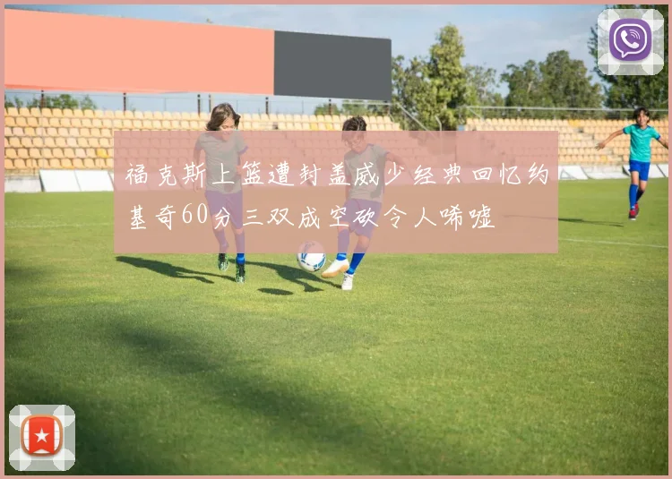 福克斯上篮遭封盖威少经典回忆约基奇60分三双成空砍令人唏嘘