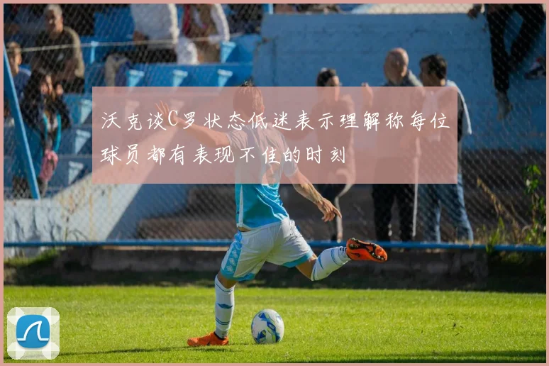 沃克谈C罗状态低迷表示理解称每位球员都有表现不佳的时刻