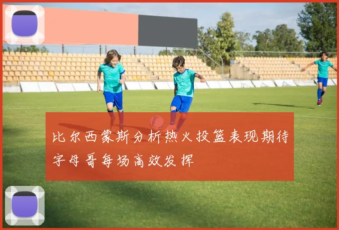 比尔西蒙斯分析热火投篮表现期待字母哥每场高效发挥